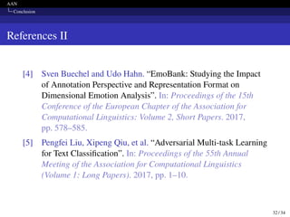 AAN
Conclusion
References II
[4] Sven Buechel and Udo Hahn. “EmoBank: Studying the Impact
of Annotation Perspective and Representation Format on
Dimensional Emotion Analysis”. In: Proceedings of the 15th
Conference of the European Chapter of the Association for
Computational Linguistics: Volume 2, Short Papers. 2017,
pp. 578–585.
[5] Pengfei Liu, Xipeng Qiu, et al. “Adversarial Multi-task Learning
for Text Classification”. In: Proceedings of the 55th Annual
Meeting of the Association for Computational Linguistics
(Volume 1: Long Papers). 2017, pp. 1–10.
32 / 34
 