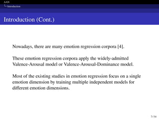 AAN
Introduction
Introduction (Cont.)
Nowadays, there are many emotion regression corpora [4].
These emotion regression corpora apply the widely-admitted
Valence-Arousal model or Valence-Arousal-Dominance model.
Most of the existing studies in emotion regression focus on a single
emotion dimension by training multiple independent models for
different emotion dimensions.
7 / 34
 