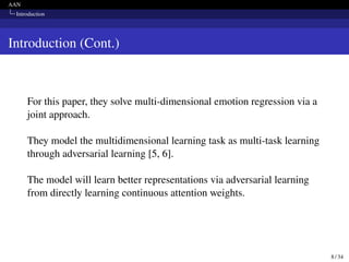 AAN
Introduction
Introduction (Cont.)
For this paper, they solve multi-dimensional emotion regression via a
joint approach.
They model the multidimensional learning task as multi-task learning
through adversarial learning [5, 6].
The model will learn better representations via adversarial learning
from directly learning continuous attention weights.
8 / 34
 