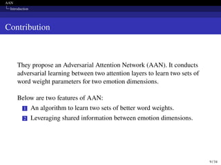 AAN
Introduction
Contribution
They propose an Adversarial Attention Network (AAN). It conducts
adversarial learning between two attention layers to learn two sets of
word weight parameters for two emotion dimensions.
Below are two features of AAN:
1 An algorithm to learn two sets of better word weights.
2 Leveraging shared information between emotion dimensions.
9 / 34
 