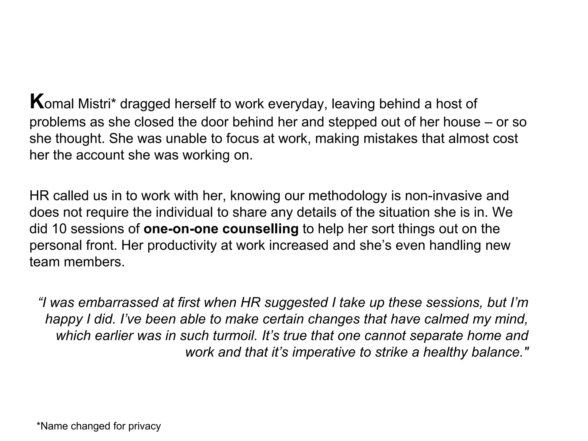 Komal Mistri* dragged herself to work everyday, leaving behind a host of
problems as she closed the door behind her and stepped out of her house – or so
she thought. She was unable to focus at work, making mistakes that almost cost
her the account she was working on.

HR called us in to work with her, knowing our methodology is non-invasive and
does not require the individual to share any details of the situation she is in. We
did 10 sessions of one-on-one counselling to help her sort things out on the
personal front. Her productivity at work increased and she’s even handling new
team members.

 “I was embarrassed at first when HR suggested I take up these sessions, but I’m
   happy I did. I’ve been able to make certain changes that have calmed my mind,
     which earlier was in such turmoil. It’s true that one cannot separate home and
                           work and that it’s imperative to strike a healthy balance."




 *Name changed for privacy
 