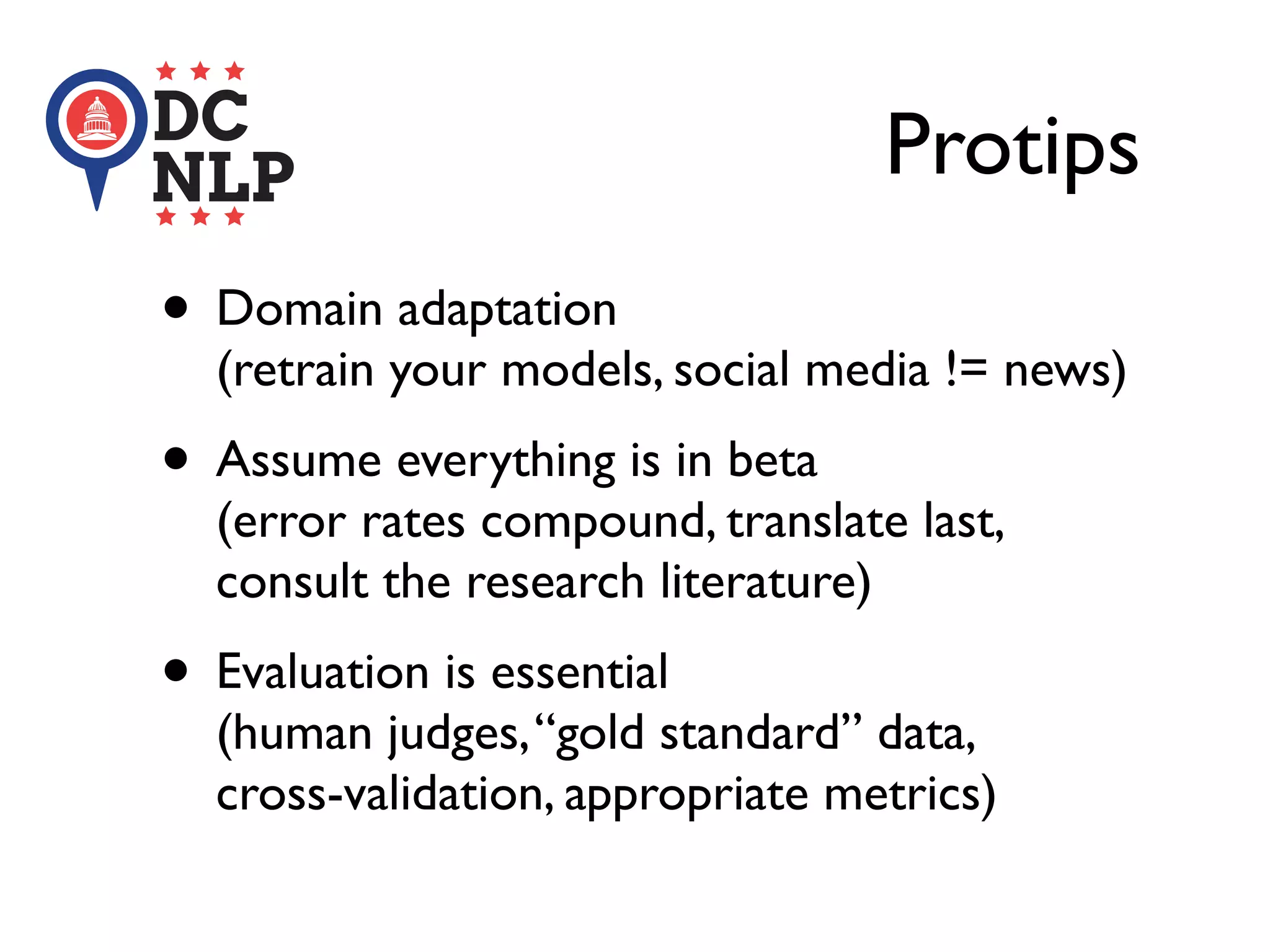 Protips
• Domain adaptation
(retrain your models, social media != news)
• Assume everything is in beta
(error rates compound, translate last,
consult the research literature)
• Evaluation is essential
(human judges,“gold standard” data,
cross-validation, appropriate metrics)
 