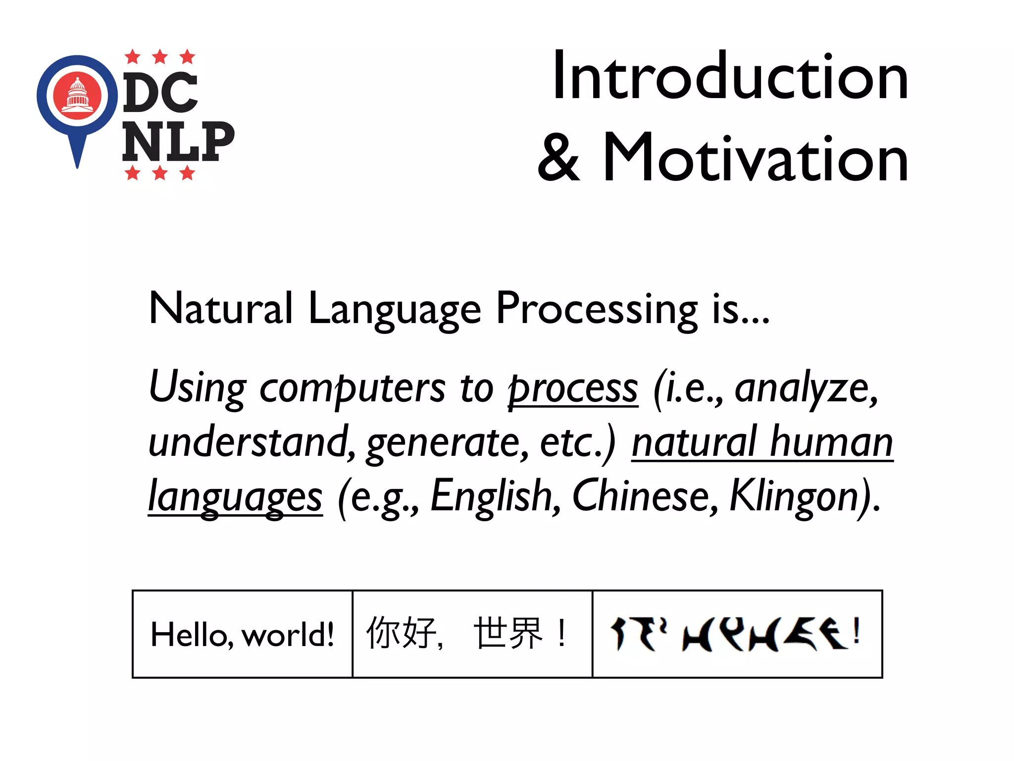 Introduction
& Motivation
Natural Language Processing is...
Using computers to process (i.e., analyze,
understand, generate, etc.) natural human
languages (e.g., English, Chinese, Klingon).
Hello, world! 你好，世界！
 