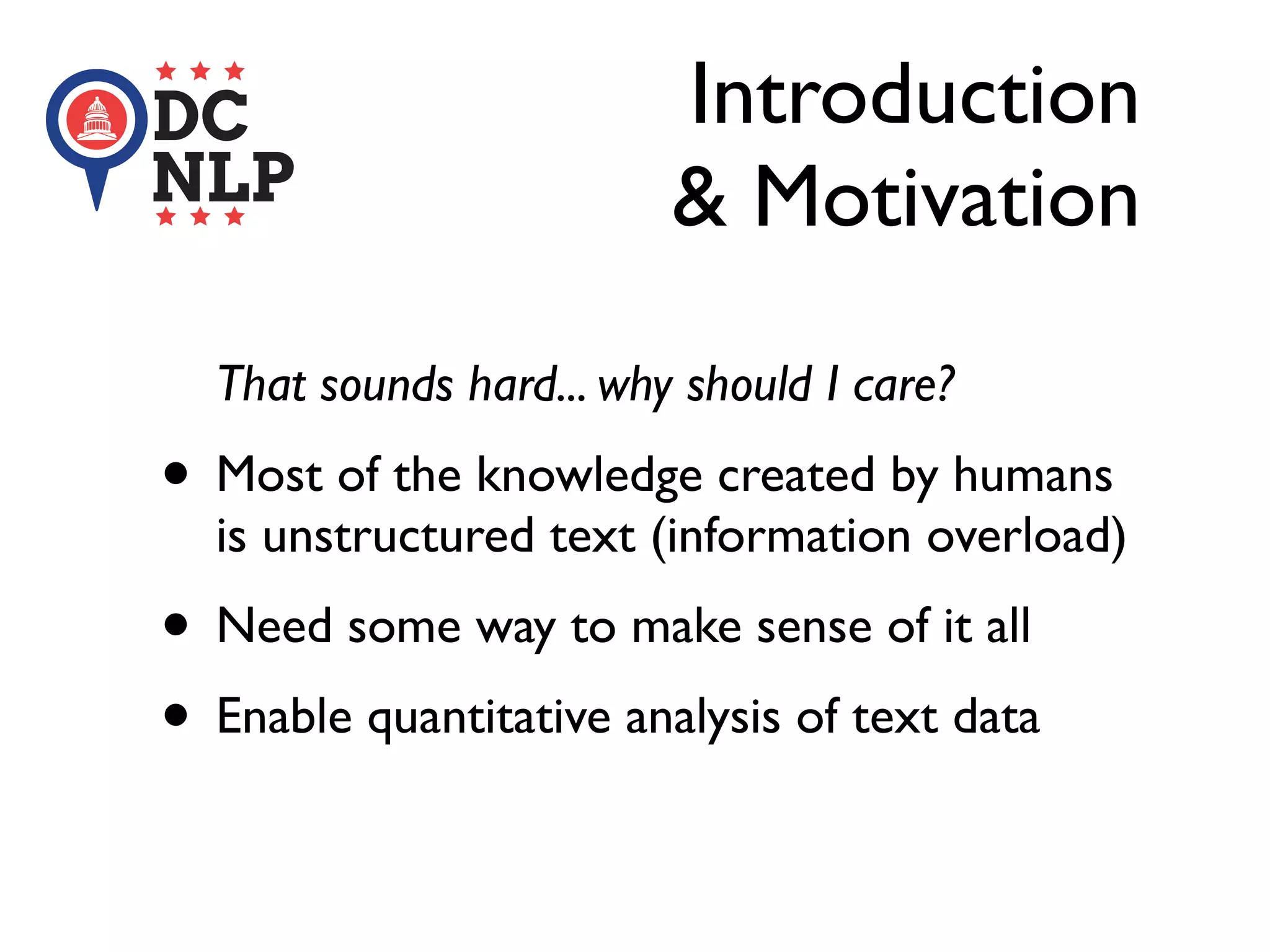 That sounds hard... why should I care?
• Most of the knowledge created by humans
is unstructured text (information overload)
• Need some way to make sense of it all
• Enable quantitative analysis of text data
Introduction
& Motivation
 
