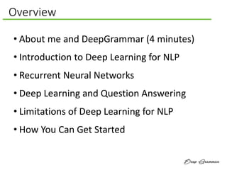 Overview
• About me and DeepGrammar (4 minutes)
• Introduction to Deep Learning for NLP
• Recurrent Neural Networks
• Deep Learning and Question Answering
• Limitations of Deep Learning for NLP
• How You Can Get Started
 