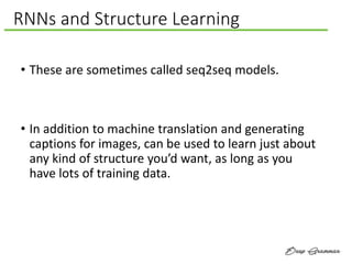 RNNs and Structure Learning
• These are sometimes called seq2seq models.
• In addition to machine translation and generating
captions for images, can be used to learn just about
any kind of structure you’d want, as long as you
have lots of training data.
 