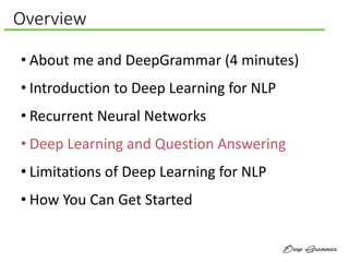 Overview
• About me and DeepGrammar (4 minutes)
• Introduction to Deep Learning for NLP
• Recurrent Neural Networks
• Deep Learning and Question Answering
• Limitations of Deep Learning for NLP
• How You Can Get Started
 