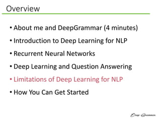 Overview
• About me and DeepGrammar (4 minutes)
• Introduction to Deep Learning for NLP
• Recurrent Neural Networks
• Deep Learning and Question Answering
• Limitations of Deep Learning for NLP
• How You Can Get Started
 