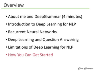 Overview
• About me and DeepGrammar (4 minutes)
• Introduction to Deep Learning for NLP
• Recurrent Neural Networks
• Deep Learning and Question Answering
• Limitations of Deep Learning for NLP
• How You Can Get Started
 