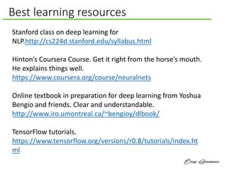 Best learning resources
Stanford class on deep learning for
NLP.http://cs224d.stanford.edu/syllabus.html
Hinton’s Coursera Course. Get it right from the horse’s mouth.
He explains things well.
https://www.coursera.org/course/neuralnets
Online textbook in preparation for deep learning from Yoshua
Bengio and friends. Clear and understandable.
http://www.iro.umontreal.ca/~bengioy/dlbook/
TensorFlow tutorials.
https://www.tensorflow.org/versions/r0.8/tutorials/index.ht
ml
 