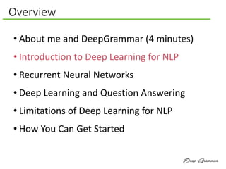 Overview
• About me and DeepGrammar (4 minutes)
• Introduction to Deep Learning for NLP
• Recurrent Neural Networks
• Deep Learning and Question Answering
• Limitations of Deep Learning for NLP
• How You Can Get Started
 