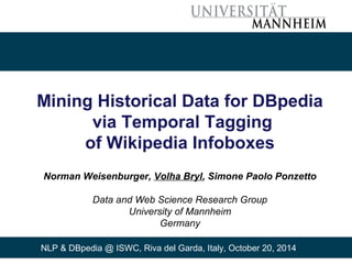 Mining Historical Data for DBpedia 
via Temporal Tagging 
of Wikipedia Infoboxes 
Norman Weisenburger, Volha Bryl, Simone Paolo Ponzetto 
Data and Web Science Research Group 
University of Mannheim 
Germany 
NLP & DBpedia @ ISWC, Riva del Garda, Italy, October 20, 2014 
 