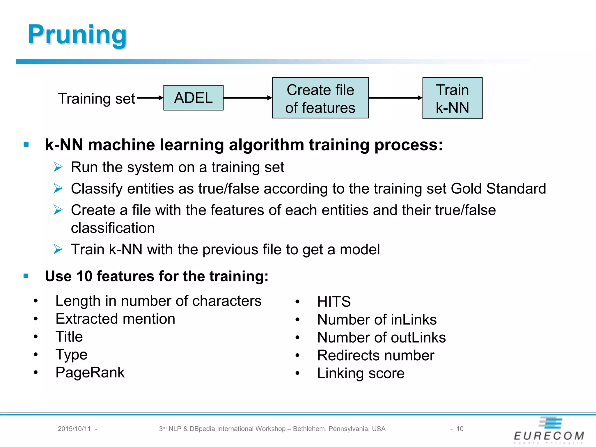 § k-NN machine learning algorithm training process:
Ø Run the system on a training set
Ø Classify entities as true/false according to the training set Gold Standard
Ø Create a file with the features of each entities and their true/false classification
Ø Train k-NN with the previous file to get a model
§ Use 10 features for the training:
• Length in number of characters
• Extracted mention
• Title
• Type
• PageRank
• HITS
• Number of inLinks
• Number of outLinks
• Redirects number
• Linking score
Training set ADEL
Create file
of features
Train
k-NN
Pruning
2015/10/11 - 3rd NLP & DBpedia International Workshop – Bethlehem, Pennsylvania, USA - 10
 