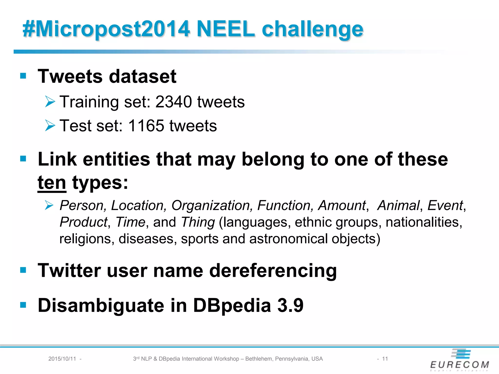 § Tweets dataset
Ø Training set: 2340 tweets
Ø Test set: 1165 tweets
§ Link entities that may belong to one of these ten
types:
Ø Person, Location, Organization, Function, Amount, Animal, Event,
Product, Time, and Thing (languages, ethnic groups, nationalities,
religions, diseases, sports and astronomical objects)
§ Twitter user name dereferencing
§ Disambiguate in DBpedia 3.9
#Micropost2014 NEEL challenge
2015/10/11 - 3rd NLP & DBpedia International Workshop – Bethlehem, Pennsylvania, USA - 11
 