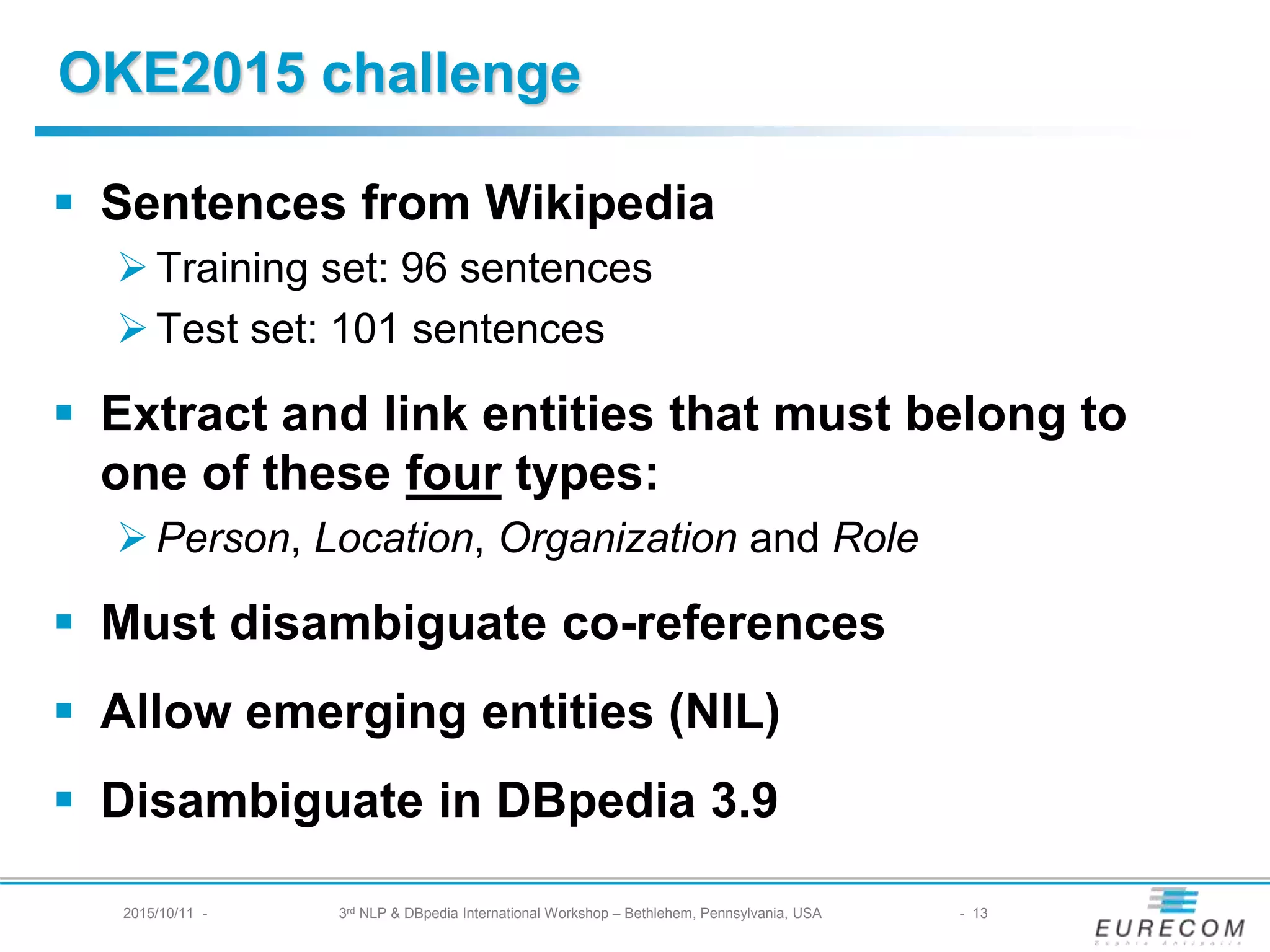 § Sentences from Wikipedia
Ø Training set: 96 sentences
Ø Test set: 101 sentences
§ Extract and link entities that must belong to one of
these four types:
Ø Person, Location, Organization and Role
§ Must disambiguate co-references
§ Allow emerging entities (NIL)
§ Disambiguate in DBpedia 3.9
OKE2015 challenge
2015/10/11 - 3rd NLP & DBpedia International Workshop – Bethlehem, Pennsylvania, USA - 13
 