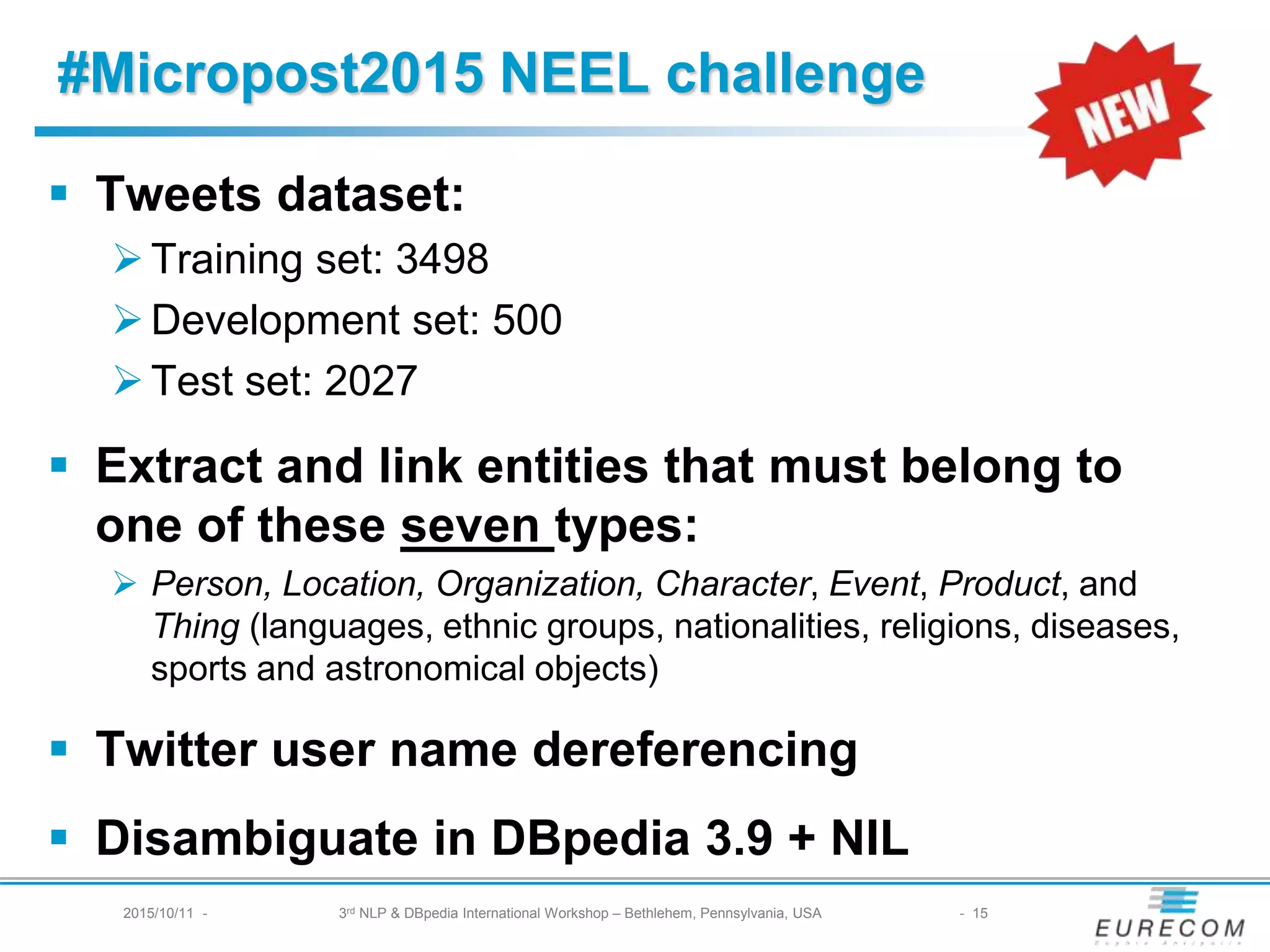 #Micropost2015 NEEL challenge
§ Tweets dataset:
Ø Training set: 3498
Ø Development set: 500
Ø Test set: 2027
§ Extract and link entities that must belong to one of
these seven types:
Ø Person, Location, Organization, Character, Event, Product, and Thing
(languages, ethnic groups, nationalities, religions, diseases, sports and
astronomical objects)
§ Twitter user name dereferencing
§ Disambiguate in DBpedia 3.9 + NIL
2015/10/11 - 3rd NLP & DBpedia International Workshop – Bethlehem, Pennsylvania, USA - 15
 
