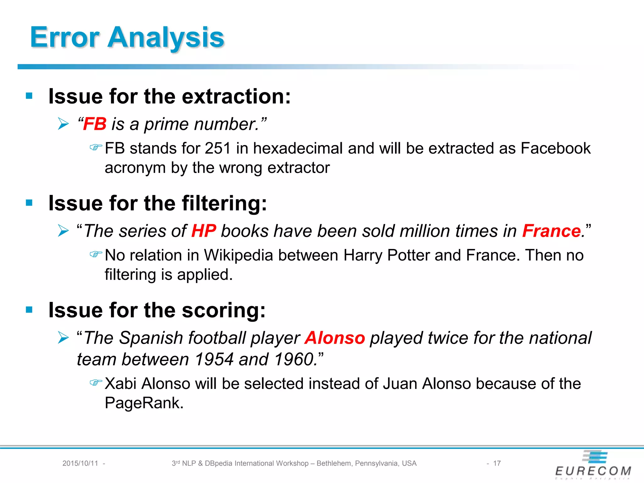 Error Analysis
§ Issue for the extraction:
Ø “FB is a prime number.”
FFB stands for 251 in hexadecimal and will be extracted as Facebook acronym
by the wrong extractor
§ Issue for the filtering:
Ø “The series of HP books have been sold million times in France.”
FNo relation in Wikipedia between Harry Potter and France. Then no filtering is
applied.
§ Issue for the scoring:
Ø “The Spanish football player Alonso played twice for the national team
between 1954 and 1960.”
FXabi Alonso will be selected instead of Juan Alonso because of the PageRank.
2015/10/11 - 3rd NLP & DBpedia International Workshop – Bethlehem, Pennsylvania, USA - 17
 