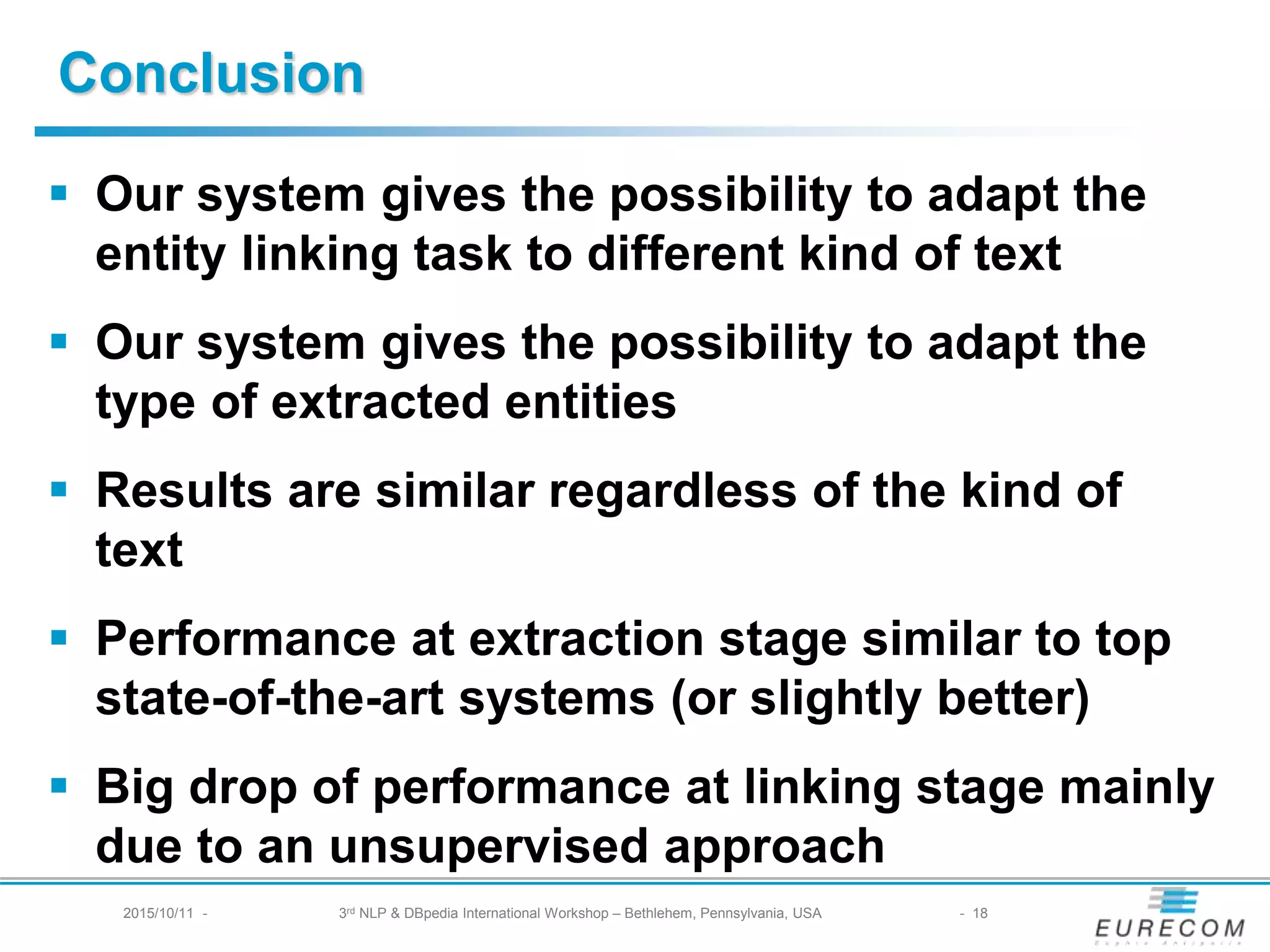 § Our system gives the possibility to adapt the entity
linking task to different kind of text
§ Our system gives the possibility to adapt the type of
extracted entities
§ Results are similar regardless of the kind of text
§ Performance at extraction stage similar to top
state-of-the-art systems (or slightly better)
§ Big drop of performance at linking stage mainly due
to an unsupervised approach
Conclusion
2015/10/11 - 3rd NLP & DBpedia International Workshop – Bethlehem, Pennsylvania, USA - 18
 