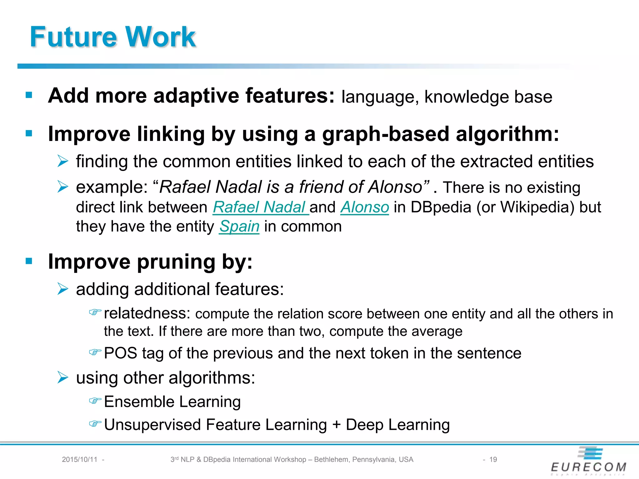 § Add more adaptive features: language, knowledge base
§ Improve linking by using a graph-based algorithm:
Ø finding the common entities linked to each of the extracted entities
Ø example: “Rafael Nadal is a friend of Alonso” . There is no existing direct link
between Rafael Nadal and Alonso in DBpedia (or Wikipedia) but they have the
entity Spain in common
§ Improve pruning by:
Ø adding additional features:
Frelatedness: compute the relation score between one entity and all the others in the
text. If there are more than two, compute the average
FPOS tag of the previous and the next token in the sentence
Ø using other algorithms:
FEnsemble Learning
FUnsupervised Feature Learning + Deep Learning
Future Work
2015/10/11 - 3rd NLP & DBpedia International Workshop – Bethlehem, Pennsylvania, USA - 19
 