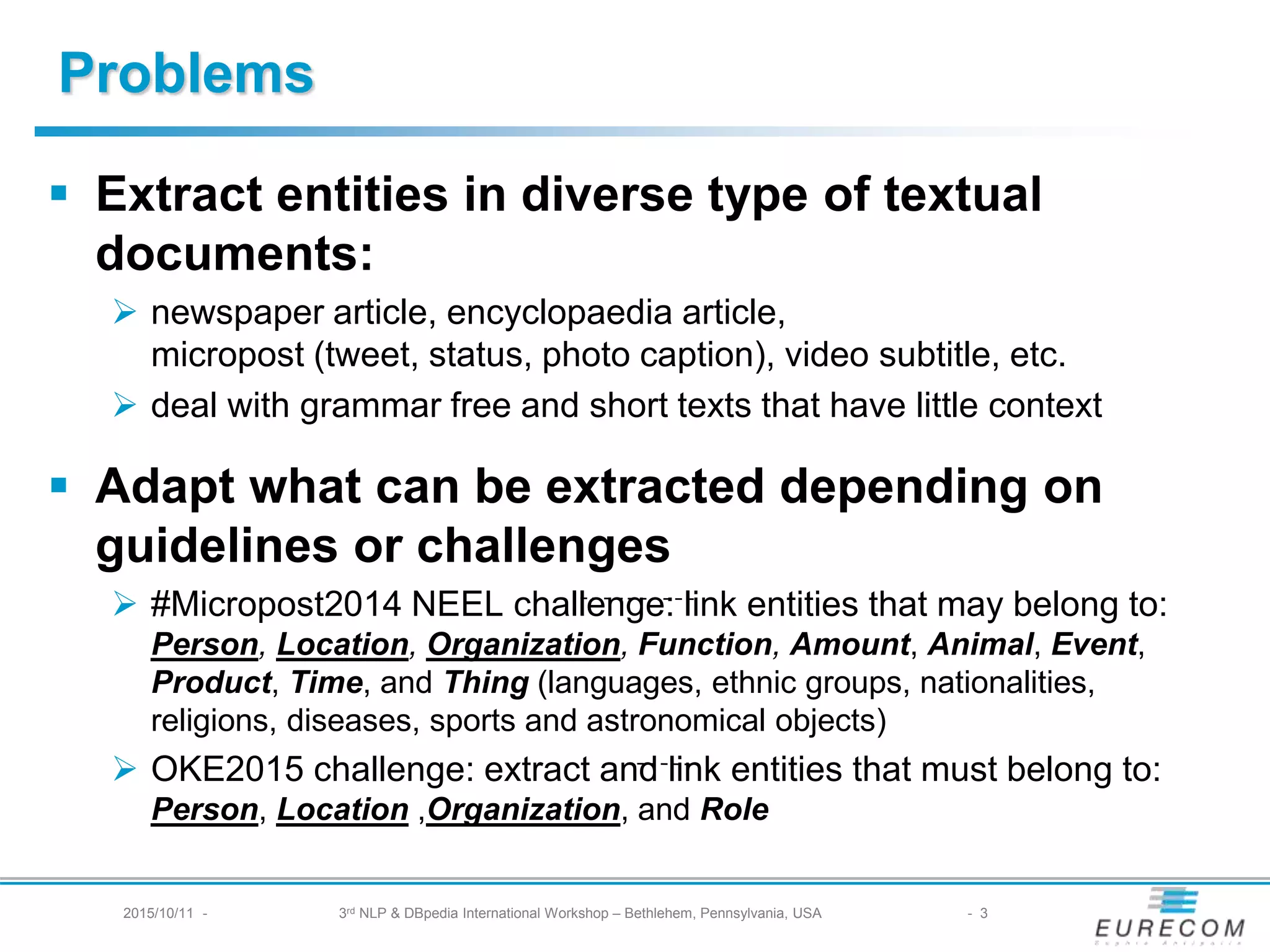 § Extract entities in diverse type of textual documents:
Ø newspaper article, encyclopaedia article,
micropost (tweet, status, photo caption), video subtitle, etc.
Ø deal with grammar free and short texts that have littlecontext
§ Adapt what can be extracted depending on
guidelines or challenges
Ø #Micropost2014 NEEL challenge: link entities that may belong to:
Person, Location, Organization, Function, Amount, Animal, Event, Product,
Time, and Thing(languages, ethnic groups, nationalities, religions, diseases,
sports and astronomical objects)
Ø OKE2015 challenge: extract and link entities that must belong to:
Person, Location ,Organization, and Role
Problems
2015/10/11 - 3rd NLP & DBpedia International Workshop – Bethlehem, Pennsylvania, USA - 3
 