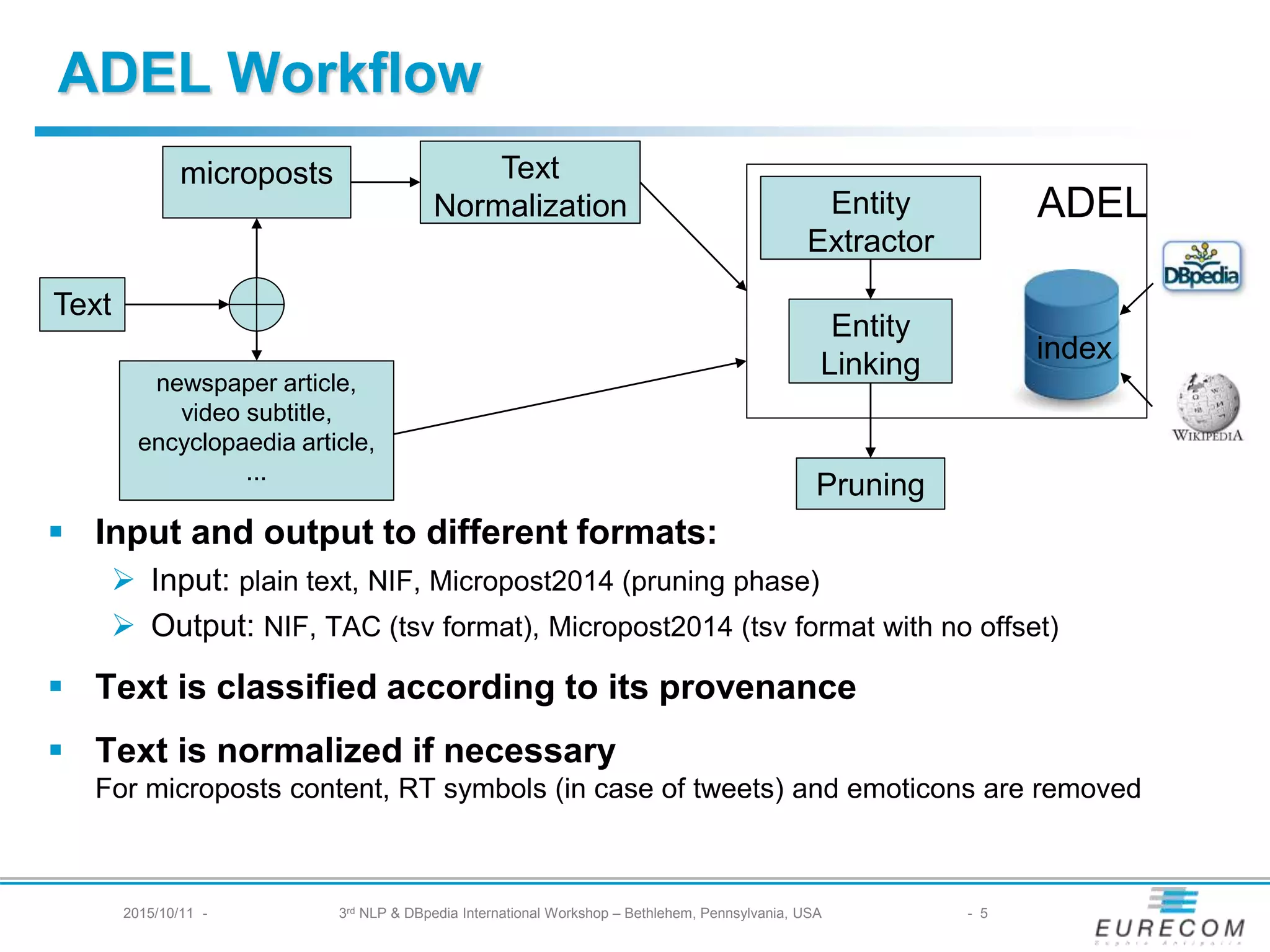 § Input and output to different formats:
Ø Input: plain text, NIF, Micropost2014 (pruning phase)
Ø Output: NIF, TAC (tsv format), Micropost2014 (tsv format with no offset)
§ Text is classified according to its provenance
§ Text is normalized if necessary
For microposts content, RT symbols (in case of tweets) and emoticons are removed
Text
microposts
newspaper article,
video subtitle,
encyclopaedia article,
...
Text
Normalization Entity
Extractor
Entity
Linking
index
Pruning
ADEL
ADEL Workflow
2015/10/11 - 3rd NLP & DBpedia International Workshop – Bethlehem, Pennsylvania, USA - 5
 