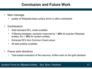Conclusion and Future Work
• Main message
• quality of Wikipedia-base surface forms is often overlooked!
• Contributions
• Gold standard SFs, made available
• 3 filtering strategies: precision improved by > 20% for popular Wikipedia
entities, for > 10% for random entities
• Extracted SFs from Common Crawl corpus
• All data publicly available
• Future work directions
• Task-based evaluation of the resource, further work on the gold standard
17Surface Forms for DBpedia Entities, Bryl, Bizer, Paulheim
 