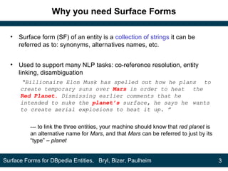 Why you need Surface Forms
• Surface form (SF) of an entity is a collection of strings it can be
referred as to: synonyms, alternatives names, etc.
• Used to support many NLP tasks: co-reference resolution, entity
linking, disambiguation
“Billionaire Elon Musk has spelled out how he plans to
create temporary suns over Mars in order to heat the
Red Planet. Dismissing earlier comments that he
intended to nuke the planet’s surface, he says he wants
to create aerial explosions to heat it up. ”
--- to link the three entities, your machine should know that red planet is
an alternative name for Mars, and that Mars can be referred to just by its
“type” – planet
3Surface Forms for DBpedia Entities, Bryl, Bizer, Paulheim
 