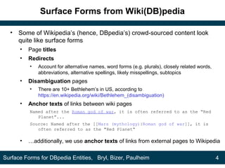 Surface Forms from Wiki(DB)pedia
• Some of Wikipedia’s (hence, DBpedia’s) crowd-sourced content look
quite like surface forms
• Page titles
• Redirects
• Account for alternative names, word forms (e.g. plurals), closely related words,
abbreviations, alternative spellings, likely misspellings, subtopics
• Disambiguation pages
• There are 10+ Bethlehem’s in US, according to
https://en.wikipedia.org/wiki/Bethlehem_(disambiguation)
• Anchor texts of links between wiki pages
Named after the Roman god of war, it is often referred to as the “Red
Planet”...
Source: Named after the [[Mars (mythology)|Roman god of war]], it is
often referred to as the "Red Planet“
• …additionally, we use anchor texts of links from external pages to Wikipedia
4Surface Forms for DBpedia Entities, Bryl, Bizer, Paulheim
 