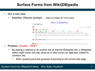 Surface Forms from Wiki(DB)pedia
• Not a new idea
• BabelNet, DBpedia Spotlight, … [see our paper for more links]
• Problem: Quality – Why?
• By adding a redirect or an anchor text of internal Wikipedia link, a Wikipedia
editor might mean not only same as or also known as, but also related to,
contains, etc.
• Both variants serve the purpose of pointing to the correct wiki page
7Surface Forms for DBpedia Entities, Bryl, Bizer, Paulheim
Mars in BabelNet:
 