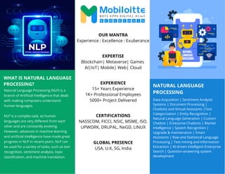 NATURAL LANGUAGE
PROCESSING
WHAT IS NATURAL LANGUAGE
PROCESSING?
Natural Language Processing (NLP) is a
branch of Artificial Intelligence that deals
with making computers understand
human languages.
NLP is a complex task, as human
languages are very different from each
other and are constantly evolving.
However, advances in machine learning
and artificial intelligence have made great
progress in NLP in recent years. NLP can
be used for a variety of tasks, such as text
recognition, sentiment analysis, topic
classification, and machine translation.
Data Acquisition | Sentiment Analysis
Systems | Document Processing |
Chatbots and Virtual Assistants |Text
Categorization | Entity Recognition |
Natural Language Generation | Custom
Chatbot | Enterprise Chatbots | Market
Intelligence | Speech Recognition |
Upgrade & maintenance | Smart
Assistants | Raw and Statistical Language
Processing | Text mining and Information
Extraction | AI-driven Intelligent Enterprise
Search | Question-answering system
development
OUR MANTRA
Experience : Excellence : Exuberance
EXPERTISE
Blockchain| Metaverse| Games
AI|IoT| Mobile| Web| Cloud
EXPERIENCE
15+ Years Experience
1K+ Professional Employees
5000+ Project Delivered
CERTIFICATIONS
NASSCOM, FICCI, NSIC, MSME, ISO,
UPWORK, DRUPAL, NeGD, LINUX
GLOBAL PRESENCE
USA, U.K, SG, India
 