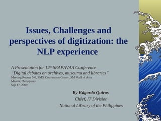 Issues, Challenges and
perspectives of digitization: the
       NLP experience
A Presentation for 12th SEAPAVAA Conference
“Digital debates on archives, museums and libraries”
Meeting Rooms 5-6, SMX Convention Center, SM Mall of Asia
Manila, Philippines
Sep 17, 2009

                                        By Edgardo Quiros
                                          Chief, IT Division
                                  National Library of the Philippines
 