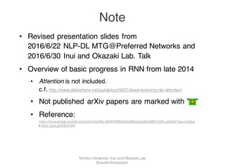 • Revised presentation slides from
2016/6/22 NLP-DL MTG@Preferred Networks and
2016/6/30 Inui and Okazaki Lab. Talk
• Overview of basic progress in RNN from late 2014
• Attention is not included.
c.f. http://www.slideshare.net/yutakikuchi927/deep-learning-nlp-attention
• Not published arXiv papers are marked with ” ”
• Reference:
https://docs.google.com/document/d/1nmkidNi_MsRPbB65kHsmyMfGqmaQ0r5dW518J8k_aeI/edit?usp=sharing
( https://goo.gl/kE6GCM )
Note
Tohoku University, Inui and Okazaki Lab.
Sosuke Kobayashi
 