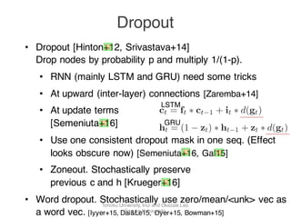 • Dropout [Hinton+12, Srivastava+14]
Drop nodes by probability p and multiply 1/(1-p).
• RNN (mainly LSTM and GRU) need some tricks
• At upward (inter-layer) connections [Zaremba+14]
• At update terms
[Semeniuta+16]
• Use one consistent dropout mask in one seq. (Effect
looks obscure now) [Semeniuta+16, Gal15]
• Zoneout. Stochastically preserve
previous c and h [Krueger+16]
• Word dropout. Stochastically use zero/mean/<unk> vec as
a word vec. [Iyyer+15, Dai&Le15, Dyer+15, Bowman+15]
Dropout
, d(ht−1)] + bh), (4)
function from Equation 2.
d-forward fully connected
is a signiﬁcant difference:
ks every fully-connected
only once, while it is not
nt layer: each training ex-
mposed of a number of in-
ropout this results in hid-
on every step. This obser-
tion of how to sample the
re two options: sample it
sequence (per-sequence)
mask on every step (per-
wo strategies for sampling
etail in Section 3.4.
ht = ot ∗ f(ct),
where it, ft, ot are input, output and forget gate
step t; gt is the vector of cell updates and ct is
updated cell vector used to update the hidden s
ht; σ is the sigmoid function and ∗ is the elem
wise multiplication.
Our approach is to apply dropout to the cell
date vector ct as follows:
ct = ft ∗ ct−1 + it ∗ d(gt)
In contrast, Moon et al. (2015) propose to
ply dropout directly to the cell values and use
sequence sampling:
ct = d(ft ∗ ct−1 + it ∗ gt)
We will discuss the limitations of the appro
of Moon et al. (2015) in Section 3.4 and sup
Figure 1: Illustration of the three types
circles represent connections, hidden state
we apply dropout.
gt = f(Wg xt, rt ∗ ht−1 + bg)
ht = (1 − zt) ∗ ht−1 + zt ∗ gt
Similarly to the LSTMs, we propoose
dropout to the hidden state updates vector
ht = (1 − zt) ∗ ht−1 + zt ∗ d(gt)
To the best of our knowledge, this work is
to study the effect of recurrent dropout
networks.
3.4 Dropout and memory
Before going further with the explanatio
LSTM
GRU
Tohoku University, Inui and Okazaki Lab.
Sosuke Kobayashi
 