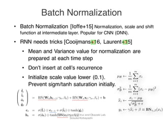 • Batch Normalization [Ioffe+15] Normalization, scale and shift
function at intermediate layer. Popular for CNN (DNN).
• RNN needs tricks [Cooijmans+16, Laurent+15]
• Mean and Variance value for normalization are
prepared at each time step
• Don’t insert at cell’s recurrence
• Initialize scale value lower (0.1).
Prevent sigm/tanh saturation initially.
Batch Normalization
hidden-to-hidden transformations. We introduce the batch-normalizing transform BN( · ; , )
the LSTM as follows:
0
B
B
@
˜ft
˜it
˜ot
˜gt
1
C
C
A = BN(Whht 1; h, h) + BN(Wxxt; x, x) + b (6)
ct = (˜ft) ct 1 + (˜it) tanh( ˜gt) (7)
ht = (˜ot) tanh(BN(ct; c, c)) (8)
network by discarding the absolute scale of activations.
We want to a preserve the information in the network, by
normalizing the activations in a training example relative
to the statistics of the entire training data.
3 Normalization via Mini-Batch
Statistics
Since the full whitening of each layer’s inputs is costly
and not everywhere differentiable, we make two neces-
sary simpliﬁcations. The ﬁrst is that instead of whitening
the features in layer inputs and outputs jointly, we will
normalize each scalar feature independently, by making it
have the mean of zero and the variance of 1. For a layer
with d-dimensional input x = (x(1)
. . . x(d)
), we will nor-
malize each dimension
x(k)
=
x(k)
− E[x(k)
]
Var[x(k)]
where the expectation and variance are computed over the
training data set. As shown in (LeCun et al., 1998b), such
normalization speeds up convergence, even when the fea-
tures are not decorrelated.
Note that simply normalizing each input of a layer may
change what the layer can represent. For instance, nor-
B = {x1...
Let the normalized values be x1.
formations be y1...m. We refer to
BNγ,β : x1...m →
as the Batch Normalizing Trans
Transform in Algorithm 1. In the
added to the mini-batch variance
Input: Values of x over a mini-
Parameters to be learned
Output: {yi = BNγ,β(xi)}
µB ←
1
m
m
i=1
xi
σ2
B ←
1
m
m
i=1
(xi − µB)2
xi ←
xi − µB
σ2
B + ϵ
yi ← γxi + β ≡ BNγ,β(xi)
Algorithm 1: Batch Normalizi
Tohoku University, Inui and Okazaki Lab.
Sosuke Kobayashi
 