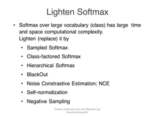 • Softmax over large vocabulary (class) has large time
and space computational complexity.
Lighten (replace) it by
• Sampled Softmax
• Class-factored Softmax
• Hierarchical Softmax
• BlackOut
• Noise Constrastive Estimation; NCE
• Self-normalization
• Negative Sampling
Lighten Softmax
Tohoku University, Inui and Okazaki Lab.
Sosuke Kobayashi
 