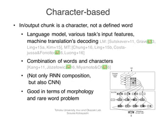 forms and their meanings is non-trivial (de Saus-
sure, 1916). While some compositional relation-
ships exist, e.g., morphological processes such as
adding -ing or -ly to a stem have relatively reg-
ular effects, many words with lexical similarities
convey different meanings, such as, the word pairs
lesson () lessen and coarse () course.
3 C2W Model
Our compositional character to word (C2W)
model is based on bidirectional LSTMs (Graves
and Schmidhuber, 2005), which are able to
learn complex non-local dependencies in sequence
models. An illustration is shown in Figure 1. The
input of the C2W model (illustrated on bottom) is
a single word type w, and we wish to obtain is
a d-dimensional vector used to represent w. This
model shares the same input and output of a word
lookup table (illustrated on top), allowing it to eas-
ily replace then in any network.
As input, we deﬁne an alphabet of characters
C. For English, this vocabulary would contain an
entry for each uppercase and lowercase letter as
well as numbers and punctuation. The input word
w is decomposed into a sequence of characters
c1, . . . , cm, where m is the length of w. Each ci
cats
cat
cats
job
....
....
........
cats
c a t s
a
c
t
....
....
s
Character
Lookup
Table
Word
Lookup
Table
Bi-LSTM
embeddings
for word "cats"
embeddings
for word "cats"
• In/output chunk is a character, not a defined word
• Language model, various task’s input features,
machine translation’s decoding LM: [Sutskever+11, Graves13,
Ling+15a, Kim+15], MT: [Chung+16, Ling+15b,Costa-
jussa&Fonollosa16,Luong+16]
• Combination of words and characters
[Kang+11,Józefowicz+16,Miyamoto&Cho16]
• (Not only RNN composition,
but also CNN)
• Good in terms of morphology
and rare word problem
Character-based
Tohoku University, Inui and Okazaki Lab.
Sosuke Kobayashi
 