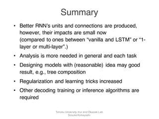 • Better RNN’s units and connections are produced,
however, their impacts are small now
(compared to ones between “vanilla and LSTM” or “1-
layer or multi-layer”.)
• Analysis is more needed in general and each task
• Designing models with (reasonable) idea may good
result, e.g., tree composition
• Regularization and learning tricks increased
• Other decoding training or inference algorithms are
required
Summary
Tohoku University, Inui and Okazaki Lab.
Sosuke Kobayashi
 