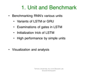 • Benchmarking RNN’s various units
• Variants of LSTM or GRU
• Examinations of gates in LSTM
• Initialization trick of LSTM
• High performance by simple units
• Visualization and analysis
1. Unit and Benchmark
Tohoku University, Inui and Okazaki Lab.
Sosuke Kobayashi
 