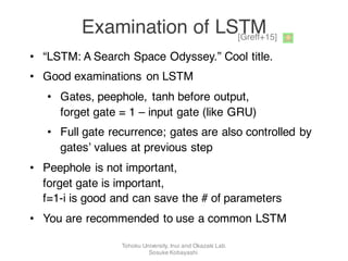 • “LSTM: A Search Space Odyssey.” Cool title.
• Good examinations on LSTM
• Gates, peephole, tanh before output,
forget gate = 1 – input gate (like GRU)
• Full gate recurrence; gates are also controlled by
gates’ values at previous step
• Peephole is not important,
forget gate is important,
f=1-i is good and can save the # of parameters
• You are recommended to use a common LSTM
[Greff+15]
Examination of LSTM
Tohoku University, Inui and Okazaki Lab.
Sosuke Kobayashi
 