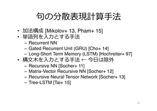 句句の分散表現計算⼿手法
•  加法構成 [Mikolov+ 13, Pham+ 15]
•  単語列列を⼊入⼒力力とする⼿手法
–  Recurrent NN
–  Gated Recurrent Unit (GRU) [Cho+ 14]
–  Long-Short Term Memory (LSTM) [Hochreiter+ 97]
•  構⽂文⽊木を⼊入⼒力力とする⼿手法 ← 今⽇日は除外
–  Recursive NN [Socher+ 11]
–  Matrix-Vector Recursive NN [Socher+ 12]
–  Recursive Neural Tensor Network [Socher+ 13]
–  Tree-LSTM [Tai+ 15]
10
 