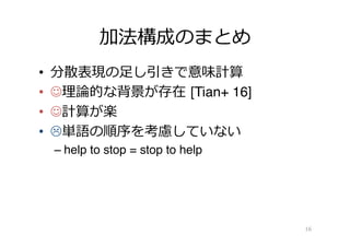 加法構成のまとめ
•  分散表現の⾜足し引きで意味計算
•  J理理論論的な背景が存在  [Tian+ 16]
•  J計算が楽
•  L単語の順序を考慮していない
– help to stop = stop to help
16
 