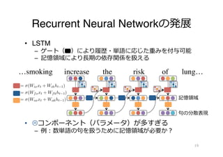 Recurrent Neural Networkの発展
•  LSTM
–  ゲート（ 　）により履履歴・単語に応じた重みを付与可能
–  記憶領領域により⻑⾧長期の依存関係を扱える
•  Lコンポーネント（パラメータ）が多すぎる
–  例例：数単語の句句を扱うために記憶領領域が必要か？
19
…smoking increase the risk of lung…
記憶領領域
句句の分散表現
3
263
264
265
266
267
268
269
270
271
272
273
274
275
276
277
278
279
280
281
282
283
284
285
286
287
for
for
ost
ds.
rity
n’s
28.
ee-
the
ell-
pre-
ach
sin-
ed-
im-
ep,
ons
ach
ers
ive
using a function, F(x1, ..., xT ), where F(.) is mod-
eled by a variant of recurrent neural network (RNN).
3.1 Baseline: Long Short-Term Memory
Long Short-Term Memory (LSTM) (Hochreiter and
Schmidhuber, 1997) is a variant of RNN that is
applied successfully to various NLP tasks includ-
ing word segmentation (Chen et al., 2015), depen-
dency parsing (Dyer et al., 2015), machine transla-
tion (Sutskever et al., 2014), and sentiment analy-
sis (Tai et al., 2015). LSTM computes the input gate
it ∈ Rd, forget gate ft ∈ Rd, output gate ot ∈ Rd,
memory cell ct ∈ Rd, and hidden state ht ∈ Rd for
a given embedding xt at position t5.
it = σ(Wixxt + Wihht−1) (1)
ft = σ(Wfxxt + Wfhht−1) (2)
ot = σ(Woxxt + Wohht−1) (3)
ct = ft ⊙ ct−1 + it ⊙ g(Wcxxt + Wchht−1) (4)
ht = ot ⊙ g(ct) (5)
5
We omitted peephole connections and bias terms in this
study. We set the number of dimensions of hidden states iden-
tical to that of word embeddings (d) so that we can adapt the
objective function of Skip-gram model (Section 3.3).
 