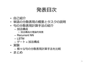 発表⽬目次
•  ⾃自⼰己紹介
•  単語の分散表現の概要とタスクの説明
•  句句の分散表現計算⼿手法の紹介
–  加法構成
•  加法構成の理理論論的背景
–  Recurrent NN
–  LSTM
–  ゲート + 加法構成
•  実験
–  様々な句句の分散表現計算⼿手法を⽐比較
•  まとめ
21
 