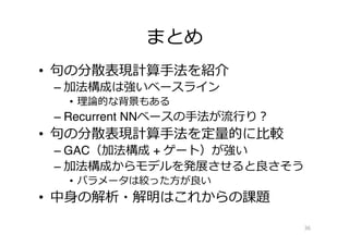 まとめ
•  句句の分散表現計算⼿手法を紹介
– 加法構成は強いベースライン
•  理理論論的な背景もある
– Recurrent NNベースの⼿手法が流流⾏行行り？
•  句句の分散表現計算⼿手法を定量量的に⽐比較
– GAC（加法構成 + ゲート）が強い
– 加法構成からモデルを発展させると良良さそう
•  パラメータは絞った⽅方が良良い
•  中⾝身の解析・解明はこれからの課題
36
 