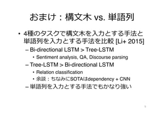 おまけ：構⽂文⽊木 vs. 単語列列
•  4種のタスクで構⽂文⽊木を⼊入⼒力力とする⼿手法と
単語列列を⼊入⼒力力とする⼿手法を⽐比較 [Li+ 2015]
– Bi-directional LSTM > Tree-LSTM
•  Sentiment analysis, QA, Discourse parsing
– Tree-LSTM > Bi-directional LSTM
•  Relation classiﬁcation
•  余談：ちなみにSOTAはdependency + CNN
– 単語列列を⼊入⼒力力とする⼿手法でもかなり強い
9
 