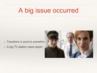 A big issue occurred
❖ Transform a word to something
❖ A big TV station news report
 