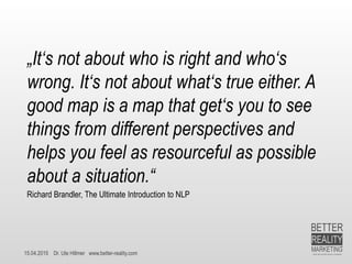 15.04.2015 Dr. Ute Hillmer www.better-reality.com
„It‘s not about who is right and who‘s
wrong. It‘s not about what‘s true either. A
good map is a map that get‘s you to see
things from different perspectives and
helps you feel as resourceful as possible
about a situation.“
Richard Brandler, The Ultimate Introduction to NLP
 