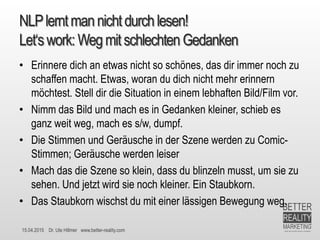 15.04.2015 Dr. Ute Hillmer www.better-reality.com
NLPlerntmannichtdurchlesen!
Let‘swork: Wegmitschlechten Gedanken
• Erinnere dich an etwas nicht so schönes, das dir immer noch zu
schaffen macht. Etwas, woran du dich nicht mehr erinnern
möchtest. Stell dir die Situation in einem lebhaften Bild/Film vor.
• Nimm das Bild und mach es in Gedanken kleiner, schieb es
ganz weit weg, mach es s/w, dumpf.
• Die Stimmen und Geräusche in der Szene werden zu Comic-
Stimmen; Geräusche werden leiser
• Mach das die Szene so klein, dass du blinzeln musst, um sie zu
sehen. Und jetzt wird sie noch kleiner. Ein Staubkorn.
• Das Staubkorn wischst du mit einer lässigen Bewegung weg.
 