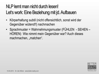 15.04.2015 Dr. Ute Hillmer www.better-reality.com
NLPlerntmannichtdurchlesen!
Let‘swork: EineBeziehungmit jd.Aufbauen
• Körperhaltung subtil (nicht offensichtlich, sonst wird der
Gegenüber wütend!!) nachmachen
• Sprachmuster = Wahrnehmungsmuster (FÜHLEN - SEHEN –
HÖREN) Wie nimmt mein Gegenüber war? Auch dieses
machmachen, „matchen“.
 