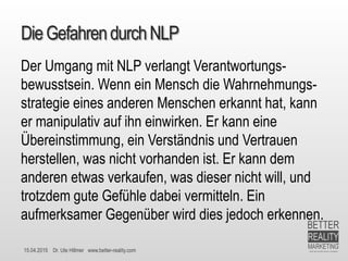 15.04.2015 Dr. Ute Hillmer www.better-reality.com
DieGefahrendurchNLP
Der Umgang mit NLP verlangt Verantwortungs-
bewusstsein. Wenn ein Mensch die Wahrnehmungs-
strategie eines anderen Menschen erkannt hat, kann
er manipulativ auf ihn einwirken. Er kann eine
Übereinstimmung, ein Verständnis und Vertrauen
herstellen, was nicht vorhanden ist. Er kann dem
anderen etwas verkaufen, was dieser nicht will, und
trotzdem gute Gefühle dabei vermitteln. Ein
aufmerksamer Gegenüber wird dies jedoch erkennen.
 